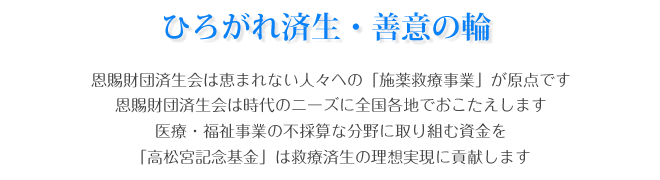 ひろがれ済生・善意の輪 恩賜財団済生会は恵まれない人々への「施薬救療事業」が原点です。恩賜財団済生会は時代のニーズに全国各地でおこたえします。医療・福祉事業の不採算な分野に取り組む資金を「高松宮記念基金」は救療済生の理想実現に貢献します